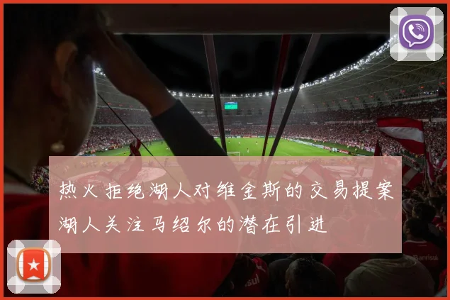 热火拒绝湖人对维金斯的交易提案湖人关注马绍尔的潜在引进