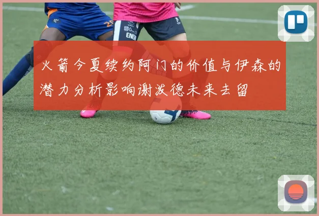 火箭今夏续约阿门的价值与伊森的潜力分析影响谢泼德未来去留