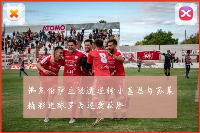 佛罗伦萨主场遭逆转小基恩与苏莱精彩进球罗马逆袭获胜