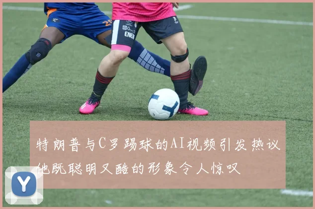 特朗普与C罗踢球的AI视频引发热议他既聪明又酷的形象令人惊叹