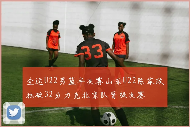 全运U22男篮半决赛山东U22陈家政独砍32分力克北京队晋级决赛